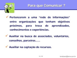 Para que Comunicar ?


 Pertencerem      a uma “rede de informações”
    entre organizações que tenham objetivos
    próximos,     para   troca        de   aprendizados,
    conhecimentos e experiências.

   Auxiliar na busca de associados, voluntários,
    conselhos, parceiros......

   Auxiliar na captação de recursos.


                            14 / 99             tanabassi@terra.com.br
 