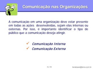 Comunicação nas Organizações


A comunicação em uma organização deve estar presente
em todas as ações desenvolvidas, sejam elas internas ou
externas. Por isso, é importante identificar o tipo de
público que a comunicação deseja atingir.


               Com unicação I nterna
               Com unicação Externa




                          15 / 99           tanabassi@terra.com.br
 