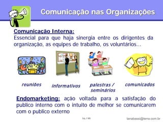 Comunicação nas Organizações

Comunicação Interna:
Essencial para que haja sinergia entre os dirigentes da
organização, as equipes de trabalho, os voluntários...




   reuniões   inform ativos         palestras /   com unicados
                                    sem inários
 Endomarketing: ação voltada para a satisfação do
 publico interno com o intuito de melhor se comunicarem
 com o publico externo
                              16 / 99             tanabassi@terra.com.br
 