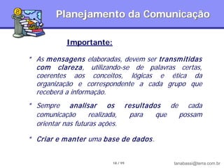 Planejamento da Comunicação

             Importante:

* As m ensagens elaboradas, devem ser transm itidas
  com clareza, utilizando-se de palavras certas,
  coerentes aos conceitos, lógicas e ética da
  organização e correspondente a cada grupo que
  receberá a informação.
* Sempre analisar os                  resultados de cada
  comunicação       realizada,         para    que possam
  orientar nas futuras ações.

* Criar e m anter uma base de dados.


                            18 / 99               tanabassi@terra.com.br
 