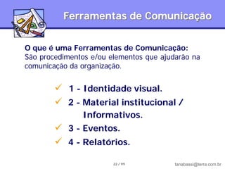 Ferramentas de Comunicação


O que é uma Ferramentas de Comunicação:
São procedimentos e/ou elementos que ajudarão na
comunicação da organização.


         1 - Identidade visual.
         2 - Material institucional /
               Informativos.
         3 - Eventos.
         4 - Relatórios.

                        22 / 99          tanabassi@terra.com.br
 