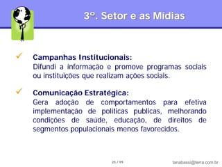 3º. Setor e as Mídias



   Campanhas Institucionais:
    Difundi a informação e promove programas sociais
    ou instituições que realizam ações sociais.

   Comunicação Estratégica:
    Gera adoção de comportamentos para efetiva
    implementação de políticas publicas, melhorando
    condições de saúde, educação, de direitos de
    segmentos populacionais menos favorecidos.



                         25 / 99          tanabassi@terra.com.br
 