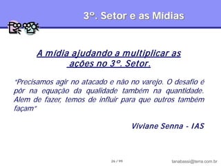 3º. Setor e as Mídias


      A m ídia ajudando a m ultiplicar as
              ações no 3º. Setor.
“Precisamos agir no atacado e não no varejo. O desafio é
pôr na equação da qualidade também na quantidade.
Alem de fazer, temos de influir para que outros também
façam”

                                      Viviane Senna - I AS



                            26 / 99              tanabassi@terra.com.br
 