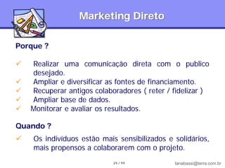 Marketing Direto

Porque ?

   Realizar uma comunicação direta com o publico
    desejado.
   Ampliar e diversificar as fontes de financiamento.
   Recuperar antigos colaboradores ( reter / fidelizar )
   Ampliar base de dados.
   Monitorar e avaliar os resultados.

Quando ?
   Os indivíduos estão mais sensibilizados e solidários,
    mais propensos a colaborarem com o projeto.
                            29 / 99           tanabassi@terra.com.br
 