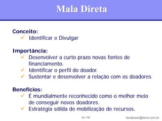 Mala Direta

Conceito:
   Identificar e Divulgar

Importância:
   Desenvolver a curto prazo novas fontes de
     financiamento.
   Identificar o perfil do doador.
   Sustentar e desenvolver a relação com os doadores

Benefícios:
   É mundialmente reconhecido como o melhor meio
     de conseguir novos doadores.
   Estratégia sólida de mobilização de recursos.
                             32 / 99       tanabassi@terra.com.br
 
