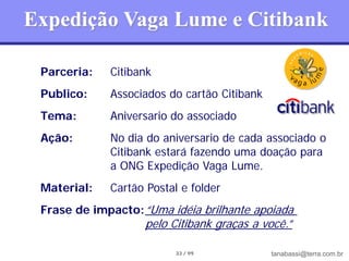 Expedição Vaga Lume e Citibank

 Parceria:   Citibank
 Publico:    Associados do cartão Citibank
 Tema:       Aniversario do associado
 Ação:       No dia do aniversario de cada associado o
             Citibank estará fazendo uma doação para
             a ONG Expedição Vaga Lume.
 Material:   Cartão Postal e folder
 Frase de impacto: “Uma idéia brilhante apoiada
                    pelo Citibank graças a você.”

                          33 / 99            tanabassi@terra.com.br
 