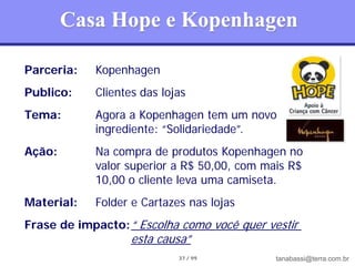 Casa Hope e Kopenhagen

Parceria:   Kopenhagen
Publico:    Clientes das lojas
Tema:       Agora a Kopenhagen tem um novo
            ingrediente: “Solidariedade”.
Ação:       Na compra de produtos Kopenhagen no
            valor superior a R$ 50,00, com mais R$
            10,00 o cliente leva uma camiseta.
Material:   Folder e Cartazes nas lojas
Frase de impacto: “ Escolha como você quer vestir
                   esta causa”
                            37 / 99          tanabassi@terra.com.br
 