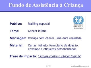 Fundo de Assistência à Criança


Publico:     Mailling especial

Tema:        Câncer infantil

Mensagem: Criança com câncer, uma dura realidade

Material:    Cartas, folheto, formulário de doação,
             envelope e etiquetas personalizadas.

Frase de impacto: “ Juntos contra o câncer infantil”


                          48 / 99            tanabassi@terra.com.br
 