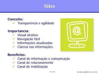 Sites

Conceito:
   Transparência e agilidade

Importância:
   Visual atrativo
   Navegação fácil
   Informações atualizadas
   Clareza nas informações

Benefícios:
   Canal de informação e comunicação
   Canal de relacionamento
   Canal de mobilização
                          55 / 99       tanabassi@terra.com.br
 