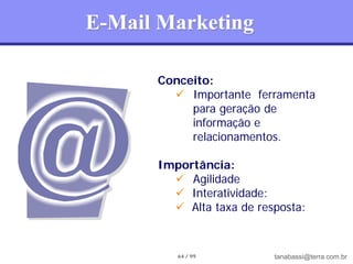 E-Mail Marketing

      Conceito:
         Importante ferramenta
           para geração de
           informação e
           relacionamentos.

      Importância:
         Agilidade
         Interatividade:
         Alta taxa de resposta:



         64 / 99          tanabassi@terra.com.br
 