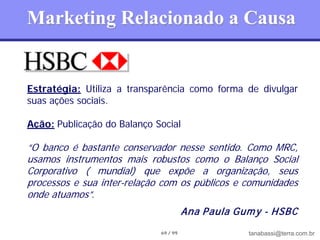 Marketing Relacionado a Causa


Estratégia: Utiliza a transparência como forma de divulgar
suas ações sociais.

Ação: Publicação do Balanço Social

“O banco é bastante conservador nesse sentido. Como MRC,
usamos instrumentos mais robustos como o Balanço Social
Corporativo ( mundial) que expõe a organização, seus
processos e sua inter-relação com os públicos e comunidades
onde atuamos”.
                                       Ana Paula Gum y - HSBC
                             69 / 99               tanabassi@terra.com.br
 
