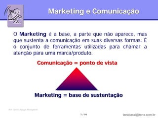 Marketing e Comunicação


    O Marketing é a base, a parte que não aparece, mas
    que sustenta a comunicação em suas diversas formas. É
    o conjunto de ferramentas utilizadas para chamar a
    atenção para uma marca/produto.
                            Comunicação = ponto de vista




                          Marketing = base de sustentação

Ref: Sylvia Bojuga Meneguetti

                                           7 / 99           tanabassi@terra.com.br
 