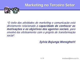 Marketing no Terceiro Setor



“O êxito das atividades de marketing e comunicação está
diretamente relacionado à capacidade de conhecer as
m otivações e os objetivos dos agentes sociais, para
envolvê-los efetivamente com o projeto de transformação
social”.

                          Sylvia Bojunga M eneghetti




                           8 / 99           tanabassi@terra.com.br
 