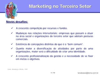 Marketing no Terceiro Setor


Novos desafios:

            A crescente competição por recursos e fundos.
            Mudanças nas relações intersetoriais: empresas que passam a atuar
             na área social e organizações do terceiro setor que adotam posturas
             comerciais.

            Existência de concepções distintas do que é o “bem comum”.
            Quanto maior a diversificação de atividades por parte de uma
             organizações, maior será a dificuldade de criar uma identidade.
            A crescente profissionalização da gestão e a necessidade de se fixar
             em metas e objetivos.


Fonte: Weinberg e Ritchie, 1999

                                           9 / 99                  tanabassi@terra.com.br
 