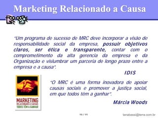 Marketing Relacionado a Causa

“Um programa de sucesso de MRC deve incorporar a visão de
responsabilidade social da empresa, possuir objetivos
claros, ser ética e transparente, contar com o
comprometimento da alta gerencia da empresa e da
Organização e vislumbrar um parceria de longo prazo entre a
empresa e a causa”.
                                                 IDIS
               “O MRC é uma forma inovadora de apoiar
               causas sociais e promover a justiça social,
               em que todos têm a ganhar”.
                                           M árcia W oods

                             98 / 99            tanabassi@terra.com.br
 