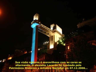 Elevador Lacerda, operando desde 1873, com 72 m de altura, liga a cidade baixa à cidade alta. Por ele passam diariamente 30 mil pessoas... Sua visão noturna é maravilhosa com as cores se alternando. O elevador Lacerda foi tombado pelo Patrimônio Histórico e Artístico Nacional em 07.12.2006... 