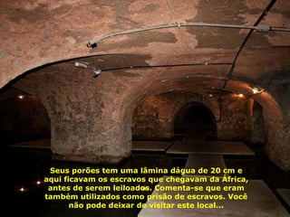 Seus porões tem uma lâmina dágua de 20 cm e aqui ficavam os escravos que chegavam da África, antes de serem leiloados. Comenta-se que eram também utilizados como prisão de escravos. Você não pode deixar de visitar este local... 