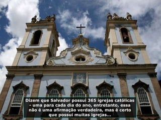Dizem que Salvador possui 365 igrejas católicas - uma para cada dia do ano, entretanto, essa não é uma afirmação verdadeira, mas é certo que possui muitas igrejas... 