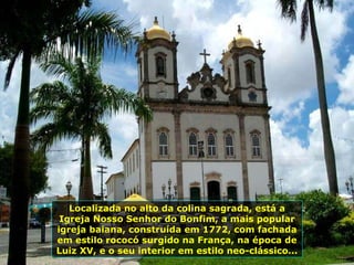 Localizada no alto da colina sagrada, está a Igreja Nosso Senhor do Bonfim, a mais popular igreja baiana, construída em 1772, com fachada em estilo rococó surgido na França, na época de Luiz XV, e o seu interior em estilo neo-clássico... 