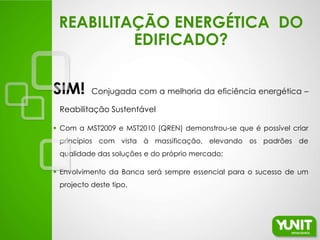 REABILITAÇÃO ENERGÉTICA DO
          EDIFICADO?


SIM!      Conjugada com a melhoria da eficiência energética –

 Reabilitação Sustentável

 Com a MST2009 e MST2010 (QREN) demonstrou-se que é possível criar
 princípios com vista à massificação, elevando os padrões de
 qualidade das soluções e do próprio mercado;

 Envolvimento da Banca será sempre essencial para o sucesso de um
 projecto deste tipo.
 
