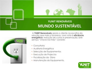 YUNIT RENOVÁVEIS
       MUNDO SUSTENTÁVEL
 A YUNIT Renováveis apoia o cliente na escolha da
solução que mais o favorece, com vista à eficiência
energética, redução de custos e preservação. Este
serviço “chave-na-mão” consiste:

•   Consultoria
•   Auditoria Energética
•   Selecção de Equipamentos
•   Execução de Projectos
•   Fiscalização da Obra
•   Manutenção do Equipamento.
 