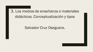 3. Los medios de enseñanza o materiales
didácticos. Conceptualización y tipos
Salvador Cruz Oseguera.
 