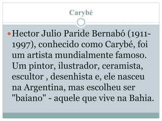 Carybé
Hector Julio Paride Bernabó (1911-
1997), conhecido como Carybé, foi
um artista mundialmente famoso.
Um pintor, ilustrador, ceramista,
escultor , desenhista e, ele nasceu
na Argentina, mas escolheu ser
"baiano" - aquele que vive na Bahia.
 