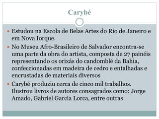 Carybé
 Estudou na Escola de Belas Artes do Rio de Janeiro e
em Nova Iorque.
 No Museu Afro-Brasileiro de Salvador encontra-se
uma parte da obra do artista, composta de 27 painéis
representando os orixás do candomblé da Bahia,
confeccionadas em madeira de cedro e entalhadas e
encrustadas de materiais diversos
 Carybé produziu cerca de cinco mil trabalhos.
Ilustrou livros de autores consagrados como: Jorge
Amado, Gabriel García Lorca, entre outras
 