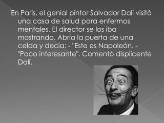En Paris, el genial pintor Salvador Dalí visitó una casa de salud para enfermos mentales. El director se los iba mostrando. Abría la puerta de una celda y decía: - "Este es Napoleón. -"Poco interesante". Comentó displicente Dalí.