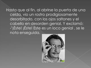 Hasta que al fin, al abrirse la puerta de una celda, vio un rostro prodigiosamente desorbitado, con los ojos saltones y el cabello en desorden genial. Y exclamó: -"¡Éste! ¡Éste! Este es un loco genial , se le nota enseguida.
