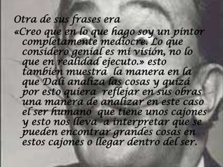 Otra de sus frases era
«Creo que en lo que hago soy un pintor
 completamente mediocre. Lo que
 considero genial es mi visión, no lo
 que en realidad ejecuto.» esto
 también muestra la manera en la
 que Dalí analiza las cosas y quizá
 por esto quiera reflejar en sus obras
 una manera de analizar en este caso
 el ser humano que tiene unos cajones
 y esto nos lleva a interpretar que se
 pueden encontrar grandes cosas en
 estos cajones o llegar dentro del ser.
 