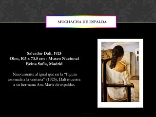 MUCHACHA DE ESPALDA




         Salvador Dalí, 1925
Oleo, 103 x 73.5 cm - Museo Nacional
         Reina Sofía, Madrid

   Nuevamente al igual que en la “Figura
asomada a la ventana” (1925), Dalí muestra
   a su hermana Ana María de espaldas.
 