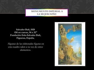 MONUMENTO IMPERIAL A
                          LA MUJER-NIÑO




       Salvador Dalí, 1929
     Oil on canvas, 56 x 32"
  Fundación Gala-Salvador Dalí,
       Figueras, España.

Algunas de las elaboradas figuras en
este cuadro salen a su vez de otros
            elementos.
 