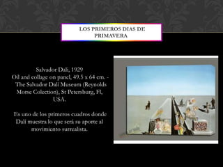 LOS PRIMEROS DIAS DE
                                 PRIMAVERA




          Salvador Dali, 1929
Oil and collage on panel, 49.5 x 64 cm. -
 The Salvador Dalí Museum (Reynolds
 Morse Colection), St Petersburg, Fl,
                 USA.

Es uno de los primeros cuadros donde
 Dalí muestra lo que será su aporte al
       movimiento surrealista.
 