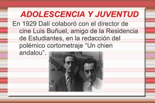 ADOLESCENCIA Y JUVENTUD
En 1929 Dalí colaboró con el director de
  cine Luis Buñuel, amigo de la Residencia
  de Estudiantes, en la redacción del
  polémico cortometraje “Un chien
  andalou”.
 