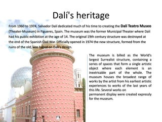 Dalí's heritage
From 1960 to 1974, Salvador Dalí dedicated much of his time to creating the Dalí Teatro Museo
(Theater-Museum) in Figueres, Spain. The museum was the former Municipal Theater where Dalí
had his public exhibition at the age of 14. The original 19th century structure was destroyed at
the end of the Spanish Civil War. Officially opened in 1974 the new structure, formed from the
ruins of the old, was based on Dalí's design.
The museum is billed as the World's
largest Surrealist structure, containing a
series of spaces that form a single artistic
object where each element is an
inextricable part of the whole. The
museum houses the broadest range of
works by the artist from his earliest artistic
experiences to works of the last years of
this life. Several works on
permanent display were created expressly
for the museum.
 
