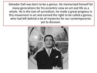 Salvador Dalí was born to be a genius. He memorized himself for
many generations for his eccentric view on art and life as a
whole. He is the icon of surrealism, he made a great progress in
this movement in art and earned the right to be called a genius,
who had left behind a lot of mysteries for our contemporaries
yet to discover.
 