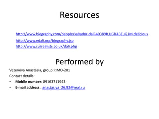 Resources
http://www.biography.com/people/salvador-dalí-40389#.UGlz4BEuG1M.delicious
http://www.edali.org/biography.jsp
http://www.surrealists.co.uk/dali.php
Performed by
Vezenova Anastasia, group RIMO-201
Contact details:
• Mobile number: 89163711943
• E-mail address : anastasiya_26.92@mail.ru
 