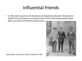 Influential friends
• In 1922, Dalí moved into the Residencia de Estudiantes (Students' Residence) in
Madrid. At the Residencia, he became close friends with (among others) Pepín
Bello, Luis Buñuel and Federico García Lorca.
Pepín Bello, García Lorca y Dalí in Madrid in 1924
 