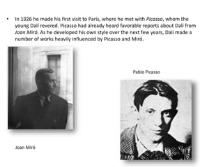• In 1926 he made his first visit to Paris, where he met with Picasso, whom the
young Dalí revered. Picasso had already heard favorable reports about Dalí from
Joan Miró. As he developed his own style over the next few years, Dalí made a
number of works heavily influenced by Picasso and Miró.
Joan Miró
Pablo Picasso
 