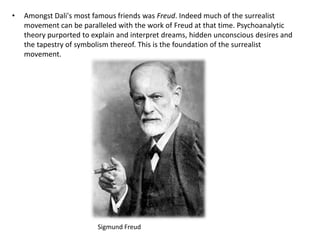 • Amongst Dali's most famous friends was Freud. Indeed much of the surrealist
movement can be paralleled with the work of Freud at that time. Psychoanalytic
theory purported to explain and interpret dreams, hidden unconscious desires and
the tapestry of symbolism thereof. This is the foundation of the surrealist
movement.
Sigmund Freud
 