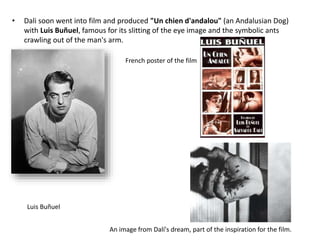 • Dali soon went into film and produced "Un chien d'andalou" (an Andalusian Dog)
with Luis Buñuel, famous for its slitting of the eye image and the symbolic ants
crawling out of the man's arm.
Luis Buñuel
French poster of the film
An image from Dalí's dream, part of the inspiration for the film.
 