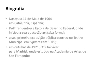 Biografia
• Nasceu a 11 de Maio de 1904
  em Catalunha, Espanha;
• Dalí frequentou a Escola de Desenho Federal, onde
  iniciou a sua educação artística formal;
• a sua primeira exposição pública ocorreu no Teatro
  Municipal em Figueres em 1919;
• em outubro de 1921, Dalí foi viver
  para Madrid, onde estudou na Academia de Artes de
  San Fernando;
 