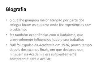 Biografia
• o que lhe granjeou maior atenção por parte dos
  colegas foram os quadros onde fez experiências com
  o cubismo;
• fez também experiências com o Dadaísmo, que
  provavelmente influenciou todo o seu trabalho;
• Dalí foi expulso da Academia em 1926, pouco tempo
  depois dos exames finais, em que declarou que
  ninguém na Academia era suficientemente
  competente para o avaliar;
 