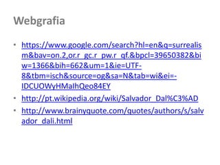 Webgrafia
• https://www.google.com/search?hl=en&q=surrealis
  m&bav=on.2,or.r_gc.r_pw.r_qf.&bpcl=39650382&bi
  w=1366&bih=662&um=1&ie=UTF-
  8&tbm=isch&source=og&sa=N&tab=wi&ei=-
  IDCUOWyHMaIhQeo84EY
• http://pt.wikipedia.org/wiki/Salvador_Dal%C3%AD
• http://www.brainyquote.com/quotes/authors/s/salv
  ador_dali.html
 