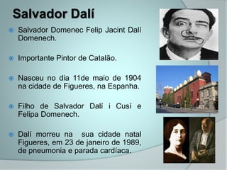 Salvador Dalí
 Salvador Domenec Felip Jacint Dalí
Domenech.
 Importante Pintor de Catalão.
 Nasceu no dia 11de maio de 1904
na cidade de Figueres, na Espanha.
 Filho de Salvador Dalí i Cusí e
Felipa Domenech.
 Dalí morreu na sua cidade natal
Figueres, em 23 de janeiro de 1989,
de pneumonia e parada cardíaca.
 