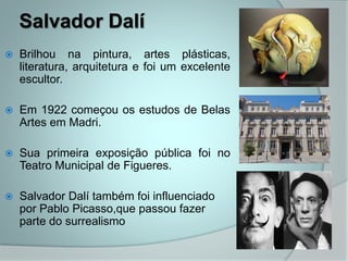 Salvador Dalí
 Brilhou na pintura, artes plásticas,
literatura, arquitetura e foi um excelente
escultor.
 Em 1922 começou os estudos de Belas
Artes em Madri.
 Sua primeira exposição pública foi no
Teatro Municipal de Figueres.
 Salvador Dalí também foi influenciado
por Pablo Picasso,que passou fazer
parte do surrealismo
 