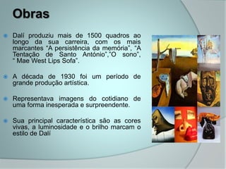 Obras
 Dalí produziu mais de 1500 quadros ao
longo da sua carreira, com os mais
marcantes “A persistência da memória”, “A
Tentação de Santo António”,”O sono”,
“ Mae West Lips Sofa”.
 A década de 1930 foi um período de
grande produção artística.
 Representava imagens do cotidiano de
uma forma inesperada e surpreendente.
 Sua principal característica são as cores
vivas, a luminosidade e o brilho marcam o
estilo de Dalí
 