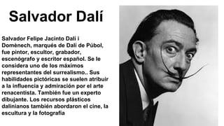 Salvador Dalí
Salvador Felipe Jacinto Dalí i
Domènech, marqués de Dalí de Púbol,
fue pintor, escultor, grabador,
escenógrafo y escritor español. Se le
considera uno de los máximos
representantes del surrealismo.. Sus
habilidades pictóricas se suelen atribuir
a la influencia y admiración por el arte
renacentista. También fue un experto
dibujante. Los recursos plásticos
dalinianos también abordaron el cine, la
escultura y la fotografía
 