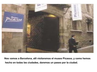 Nos vamos a Barcelona, allí visitaremos el museo Picasso, y como hemos
hecho en todas las ciudades, daremos un paseo por la ciudad.
 